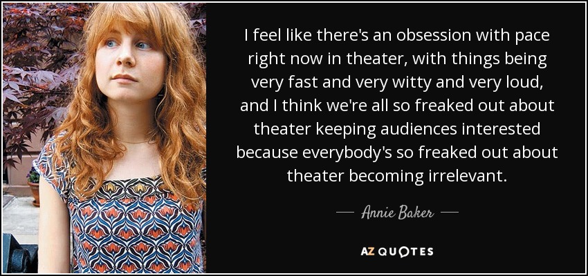 I feel like there's an obsession with pace right now in theater, with things being very fast and very witty and very loud, and I think we're all so freaked out about theater keeping audiences interested because everybody's so freaked out about theater becoming irrelevant. - Annie Baker