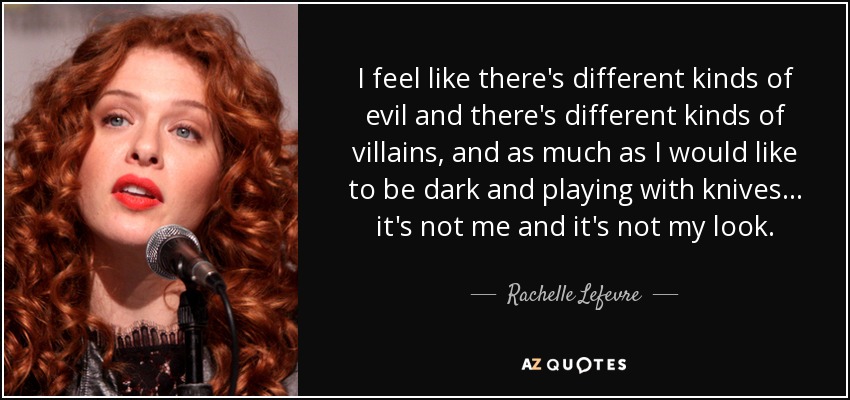 I feel like there's different kinds of evil and there's different kinds of villains, and as much as I would like to be dark and playing with knives... it's not me and it's not my look. - Rachelle Lefevre