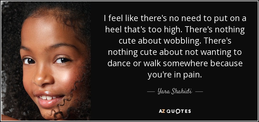 I feel like there's no need to put on a heel that's too high. There's nothing cute about wobbling. There's nothing cute about not wanting to dance or walk somewhere because you're in pain. - Yara Shahidi