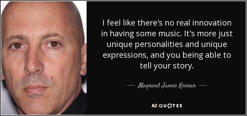 I feel like there's no real innovation in having some music. It's more just unique personalities and unique expressions, and you being able to tell your story. - Maynard James Keenan