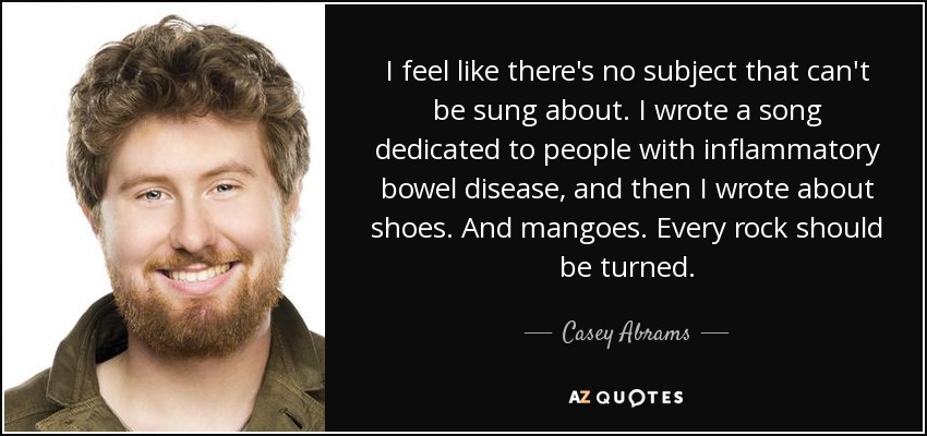 I feel like there's no subject that can't be sung about. I wrote a song dedicated to people with inflammatory bowel disease, and then I wrote about shoes. And mangoes. Every rock should be turned. - Casey Abrams