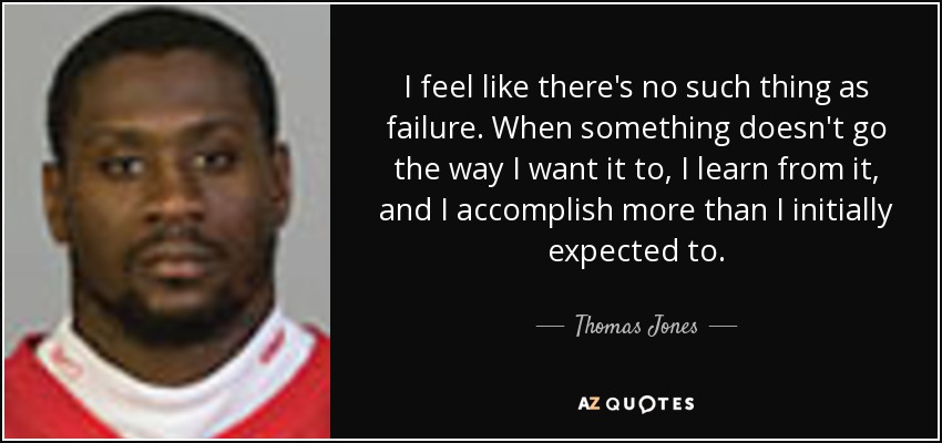 I feel like there's no such thing as failure. When something doesn't go the way I want it to, I learn from it, and I accomplish more than I initially expected to. - Thomas Jones