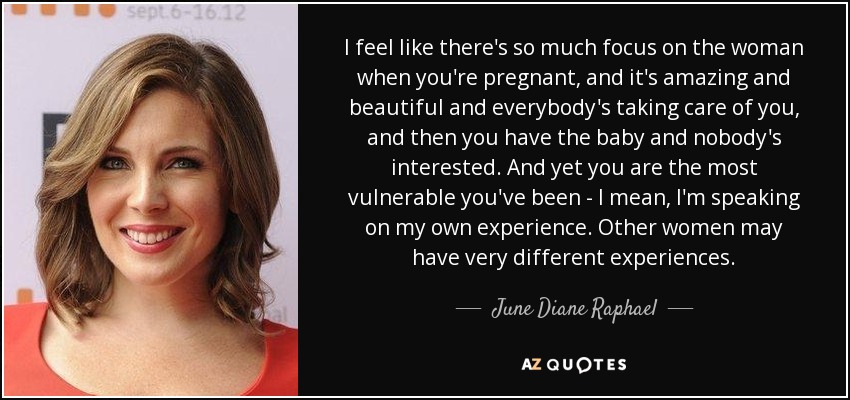 I feel like there's so much focus on the woman when you're pregnant, and it's amazing and beautiful and everybody's taking care of you, and then you have the baby and nobody's interested. And yet you are the most vulnerable you've been - I mean, I'm speaking on my own experience. Other women may have very different experiences. - June Diane Raphael