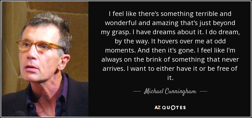 I feel like there's something terrible and wonderful and amazing that's just beyond my grasp. I have dreams about it. I do dream, by the way. It hovers over me at odd moments. And then it's gone. I feel like I'm always on the brink of something that never arrives. I want to either have it or be free of it. - Michael Cunningham