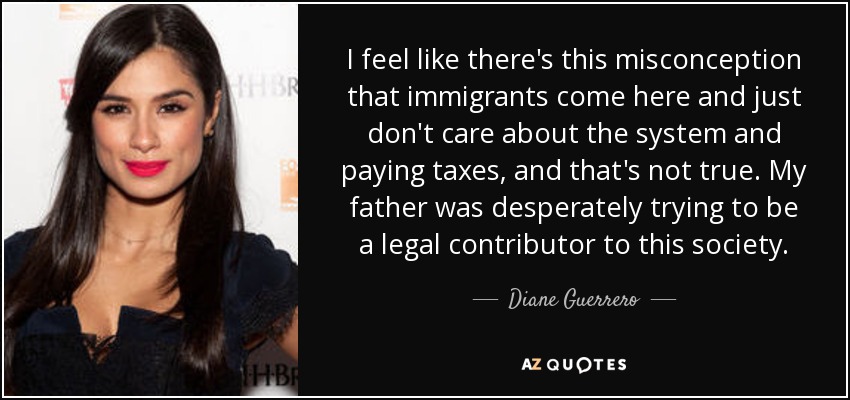 I feel like there's this misconception that immigrants come here and just don't care about the system and paying taxes, and that's not true. My father was desperately trying to be a legal contributor to this society. - Diane Guerrero