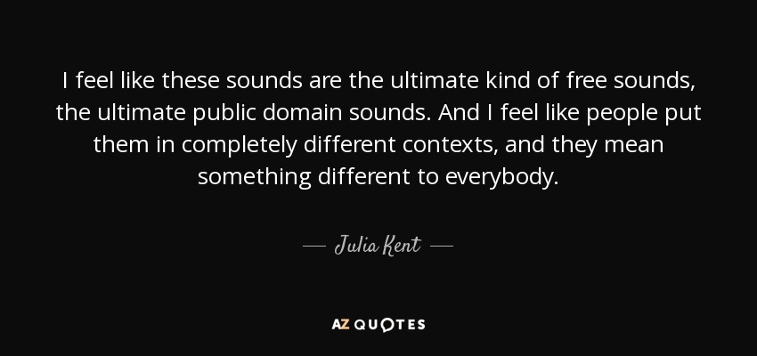 I feel like these sounds are the ultimate kind of free sounds, the ultimate public domain sounds. And I feel like people put them in completely different contexts, and they mean something different to everybody. - Julia Kent