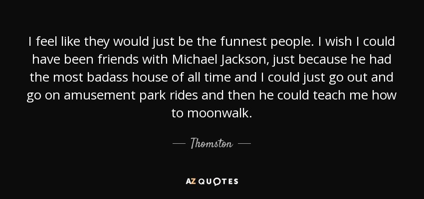 I feel like they would just be the funnest people. I wish I could have been friends with Michael Jackson, just because he had the most badass house of all time and I could just go out and go on amusement park rides and then he could teach me how to moonwalk. - Thomston
