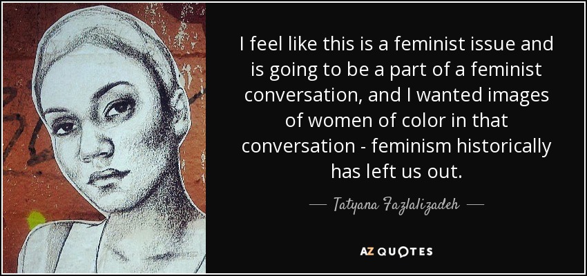 I feel like this is a feminist issue and is going to be a part of a feminist conversation, and I wanted images of women of color in that conversation - feminism historically has left us out. - Tatyana Fazlalizadeh