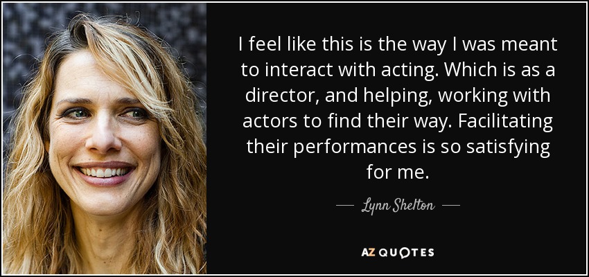 I feel like this is the way I was meant to interact with acting. Which is as a director, and helping, working with actors to find their way. Facilitating their performances is so satisfying for me. - Lynn Shelton