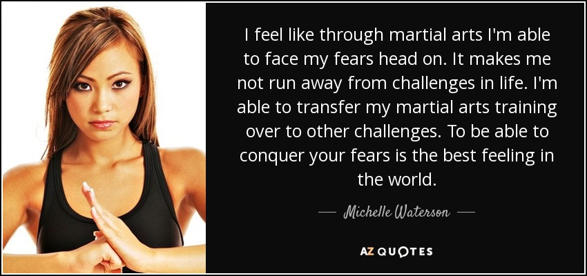 I feel like through martial arts I'm able to face my fears head on. It makes me not run away from challenges in life. I'm able to transfer my martial arts training over to other challenges. To be able to conquer your fears is the best feeling in the world. - Michelle Waterson