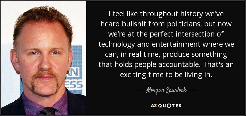 I feel like throughout history we've heard bullshit from politicians, but now we're at the perfect intersection of technology and entertainment where we can, in real time, produce something that holds people accountable. That's an exciting time to be living in. - Morgan Spurlock