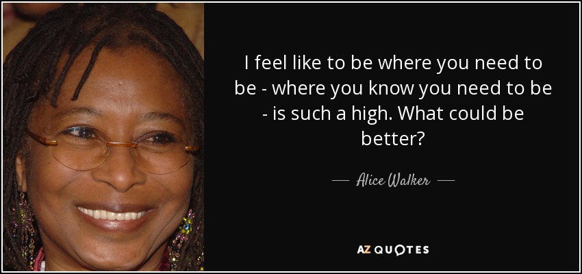 I feel like to be where you need to be - where you know you need to be - is such a high. What could be better? - Alice Walker