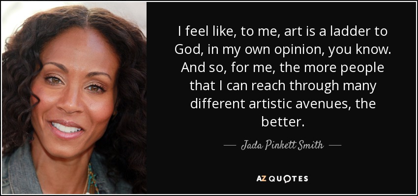 I feel like, to me, art is a ladder to God, in my own opinion, you know. And so, for me, the more people that I can reach through many different artistic avenues, the better. - Jada Pinkett Smith