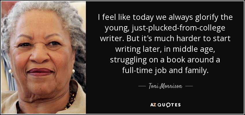 I feel like today we always glorify the young, just-plucked-from-college writer. But it's much harder to start writing later, in middle age, struggling on a book around a full-time job and family. - Toni Morrison