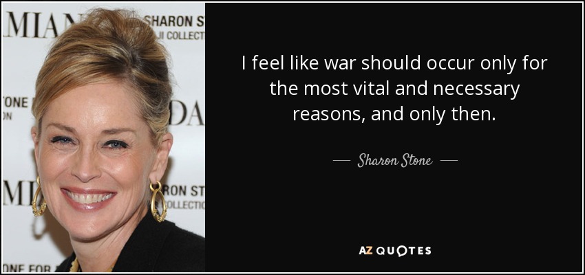 I feel like war should occur only for the most vital and necessary reasons, and only then. - Sharon Stone