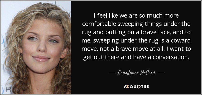 I feel like we are so much more comfortable sweeping things under the rug and putting on a brave face, and to me, sweeping under the rug is a coward move, not a brave move at all. I want to get out there and have a conversation. - AnnaLynne McCord
