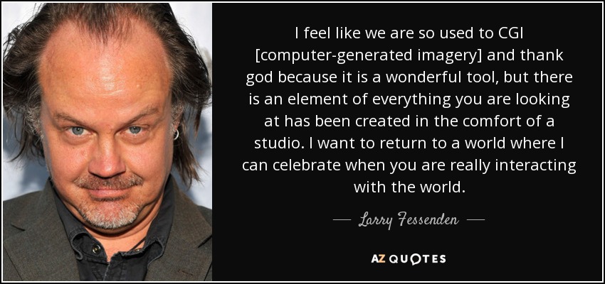 I feel like we are so used to CGI [computer-generated imagery] and thank god because it is a wonderful tool, but there is an element of everything you are looking at has been created in the comfort of a studio. I want to return to a world where I can celebrate when you are really interacting with the world. - Larry Fessenden