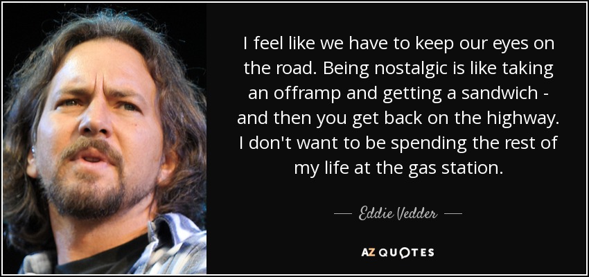I feel like we have to keep our eyes on the road. Being nostalgic is like taking an offramp and getting a sandwich - and then you get back on the highway. I don't want to be spending the rest of my life at the gas station. - Eddie Vedder