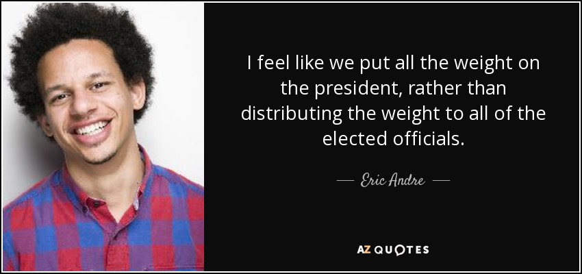 I feel like we put all the weight on the president, rather than distributing the weight to all of the elected officials. - Eric Andre