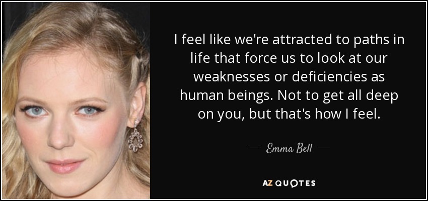 I feel like we're attracted to paths in life that force us to look at our weaknesses or deficiencies as human beings. Not to get all deep on you, but that's how I feel. - Emma Bell