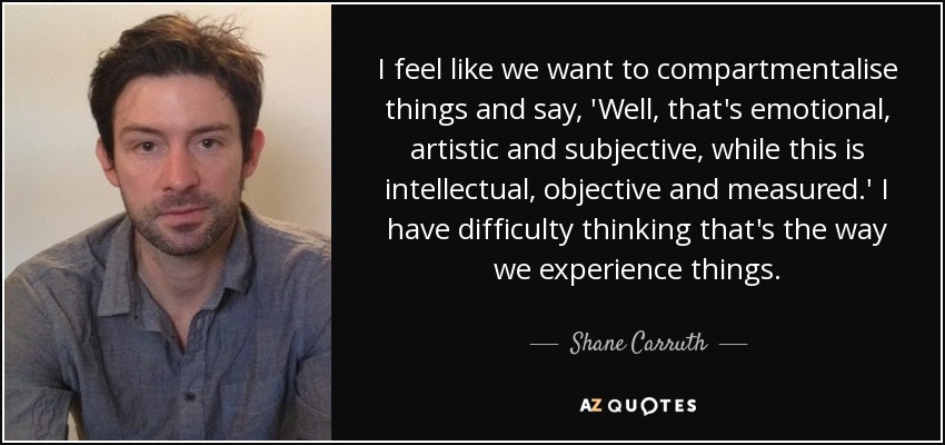 I feel like we want to compartmentalise things and say, 'Well, that's emotional, artistic and subjective, while this is intellectual, objective and measured.' I have difficulty thinking that's the way we experience things. - Shane Carruth