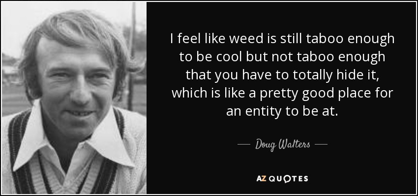 I feel like weed is still taboo enough to be cool but not taboo enough that you have to totally hide it, which is like a pretty good place for an entity to be at. - Doug Walters