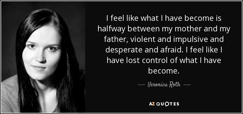 I feel like what I have become is halfway between my mother and my father, violent and impulsive and desperate and afraid. I feel like I have lost control of what I have become. - Veronica Roth