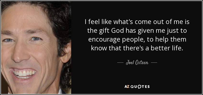 I feel like what's come out of me is the gift God has given me just to encourage people, to help them know that there's a better life. - Joel Osteen