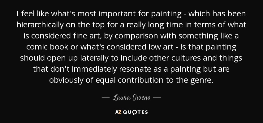 I feel like what's most important for painting - which has been hierarchically on the top for a really long time in terms of what is considered fine art, by comparison with something like a comic book or what's considered low art - is that painting should open up laterally to include other cultures and things that don't immediately resonate as a painting but are obviously of equal contribution to the genre. - Laura Owens