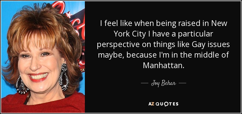 I feel like when being raised in New York City I have a particular perspective on things like Gay issues maybe, because I'm in the middle of Manhattan. - Joy Behar