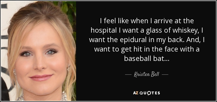 I feel like when I arrive at the hospital I want a glass of whiskey, I want the epidural in my back. And, I want to get hit in the face with a baseball bat... - Kristen Bell