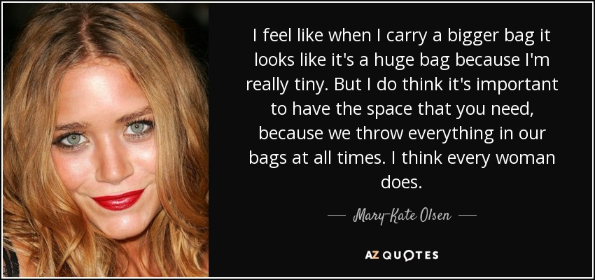 I feel like when I carry a bigger bag it looks like it's a huge bag because I'm really tiny. But I do think it's important to have the space that you need, because we throw everything in our bags at all times. I think every woman does. - Mary-Kate Olsen