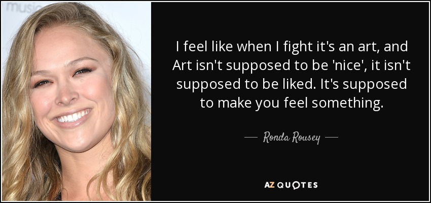 I feel like when I fight it's an art, and Art isn't supposed to be 'nice', it isn't supposed to be liked. It's supposed to make you feel something. - Ronda Rousey