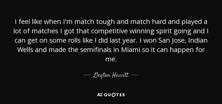 I feel like when I'm match tough and match hard and played a lot of matches I got that competitive winning spirit going and I can get on some rolls like I did last year. I won San Jose, Indian Wells and made the semifinals in Miami so it can happen for me. - Lleyton Hewitt