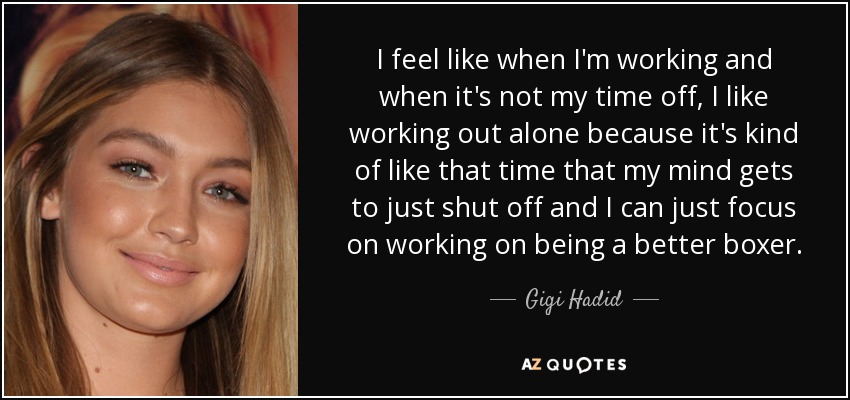 I feel like when I'm working and when it's not my time off, I like working out alone because it's kind of like that time that my mind gets to just shut off and I can just focus on working on being a better boxer. - Gigi Hadid