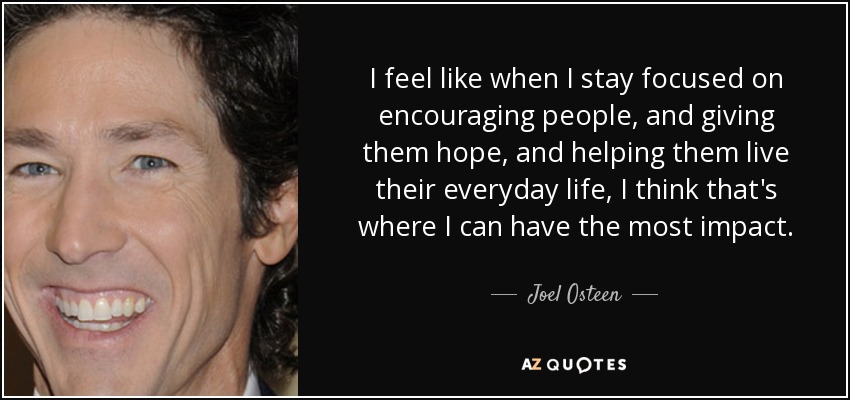 I feel like when I stay focused on encouraging people, and giving them hope, and helping them live their everyday life, I think that's where I can have the most impact. - Joel Osteen