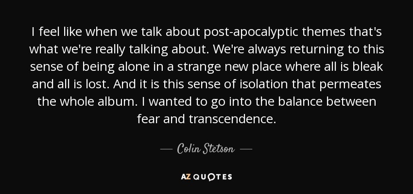 I feel like when we talk about post-apocalyptic themes that's what we're really talking about. We're always returning to this sense of being alone in a strange new place where all is bleak and all is lost. And it is this sense of isolation that permeates the whole album. I wanted to go into the balance between fear and transcendence. - Colin Stetson