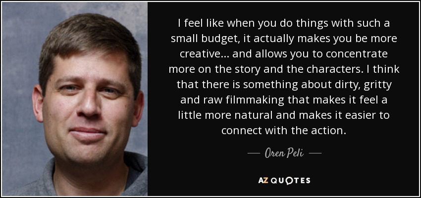 I feel like when you do things with such a small budget, it actually makes you be more creative... and allows you to concentrate more on the story and the characters. I think that there is something about dirty, gritty and raw filmmaking that makes it feel a little more natural and makes it easier to connect with the action. - Oren Peli