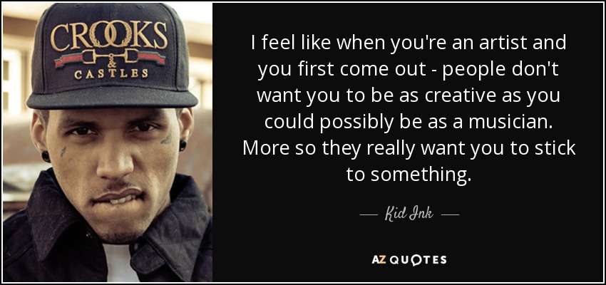 I feel like when you're an artist and you first come out - people don't want you to be as creative as you could possibly be as a musician. More so they really want you to stick to something. - Kid Ink