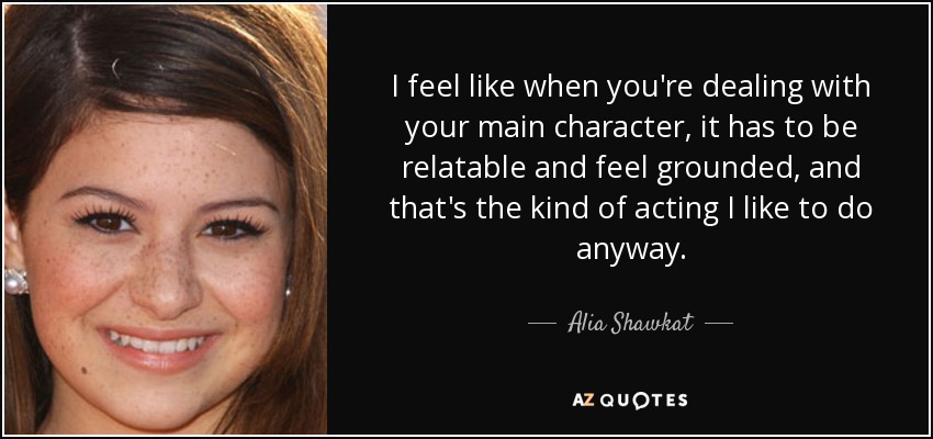 I feel like when you're dealing with your main character, it has to be relatable and feel grounded, and that's the kind of acting I like to do anyway. - Alia Shawkat