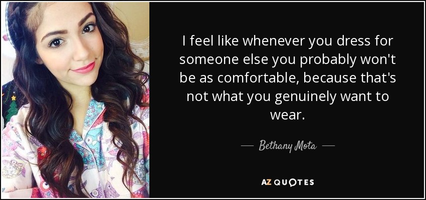 I feel like whenever you dress for someone else you probably won't be as comfortable, because that's not what you genuinely want to wear. - Bethany Mota