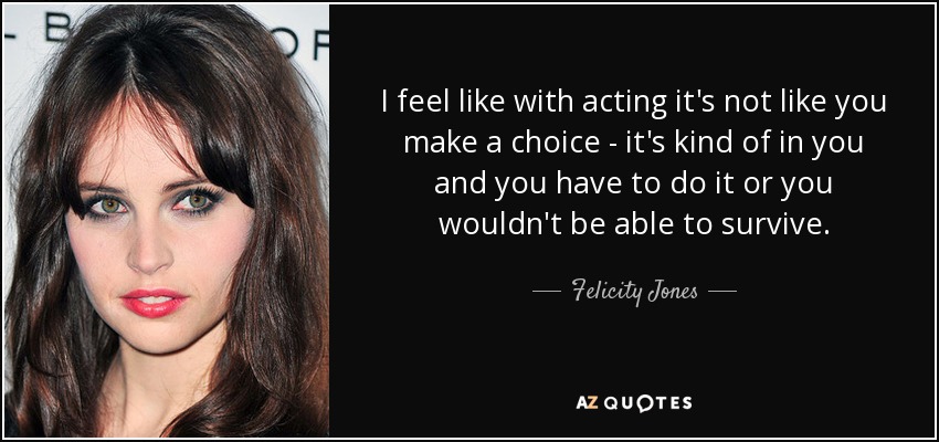 I feel like with acting it's not like you make a choice - it's kind of in you and you have to do it or you wouldn't be able to survive. - Felicity Jones