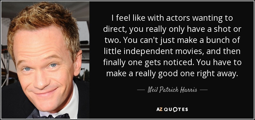 I feel like with actors wanting to direct, you really only have a shot or two. You can't just make a bunch of little independent movies, and then finally one gets noticed. You have to make a really good one right away. - Neil Patrick Harris