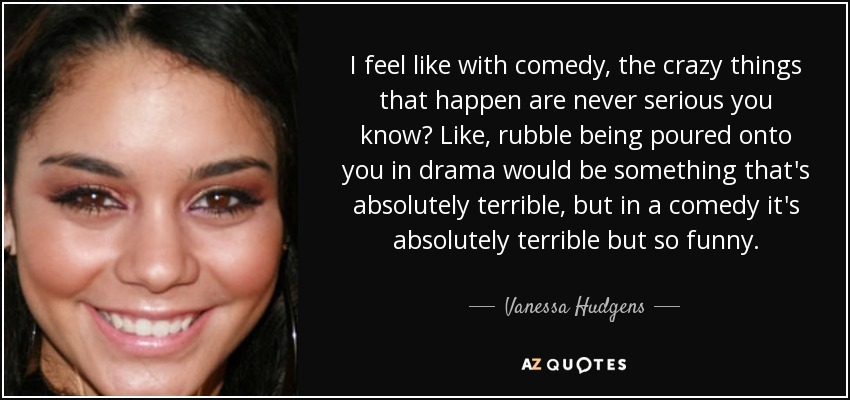 I feel like with comedy, the crazy things that happen are never serious you know? Like, rubble being poured onto you in drama would be something that's absolutely terrible, but in a comedy it's absolutely terrible but so funny. - Vanessa Hudgens