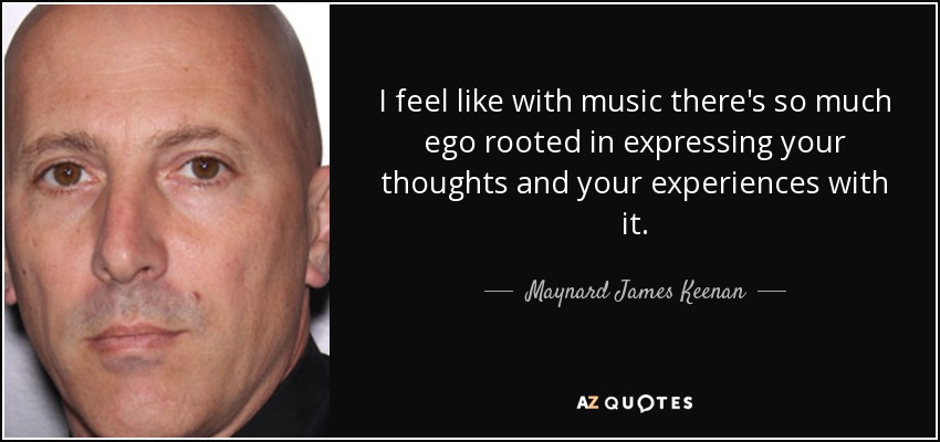 I feel like with music there's so much ego rooted in expressing your thoughts and your experiences with it. - Maynard James Keenan