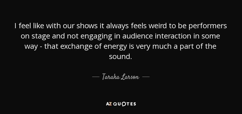 I feel like with our shows it always feels weird to be performers on stage and not engaging in audience interaction in some way - that exchange of energy is very much a part of the sound. - Taraka Larson