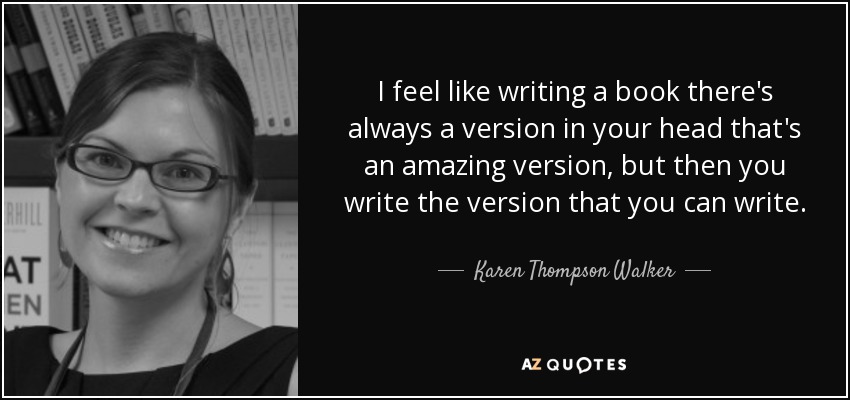 I feel like writing a book there's always a version in your head that's an amazing version, but then you write the version that you can write. - Karen Thompson Walker