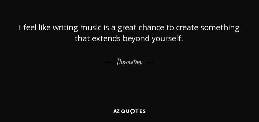 I feel like writing music is a great chance to create something that extends beyond yourself. - Thomston