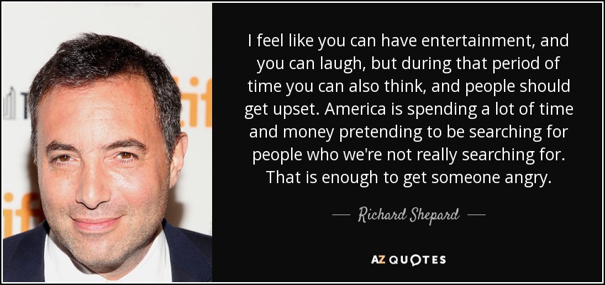 I feel like you can have entertainment, and you can laugh, but during that period of time you can also think, and people should get upset. America is spending a lot of time and money pretending to be searching for people who we're not really searching for. That is enough to get someone angry. - Richard Shepard