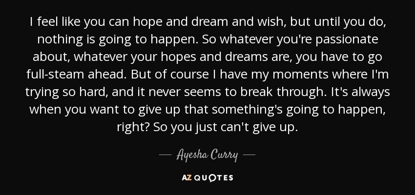 I feel like you can hope and dream and wish, but until you do, nothing is going to happen. So whatever you're passionate about, whatever your hopes and dreams are, you have to go full-steam ahead. But of course I have my moments where I'm trying so hard, and it never seems to break through. It's always when you want to give up that something's going to happen, right? So you just can't give up. - Ayesha Curry